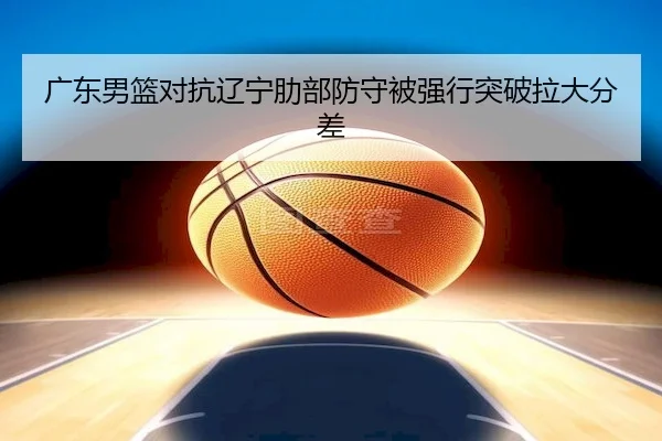 广东男篮对抗辽宁肋部防守被强行突破拉大分差